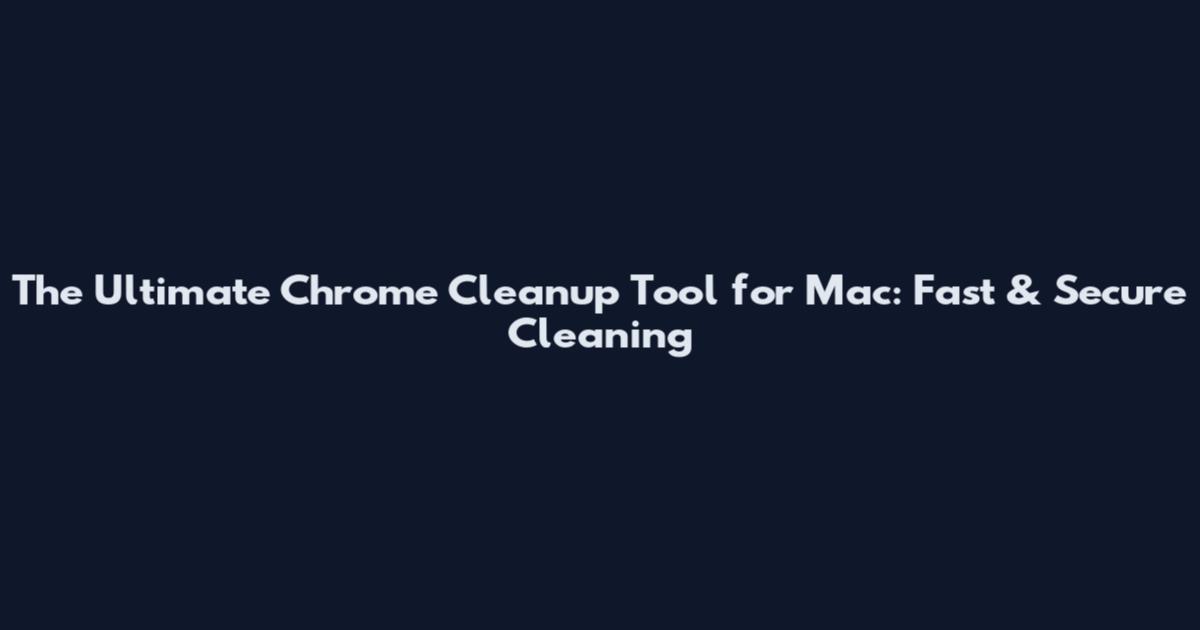 The Ultimate Chrome Cleanup Tool for Mac: Fast & Secure Cleaning