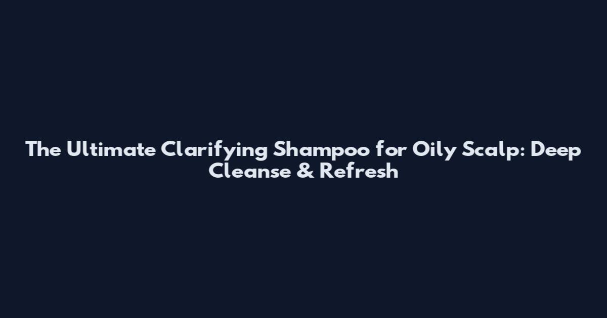 The Ultimate Clarifying Shampoo for Oily Scalp: Deep Cleanse & Refresh