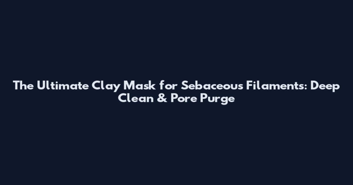The Ultimate Clay Mask for Sebaceous Filaments: Deep Clean & Pore Purge