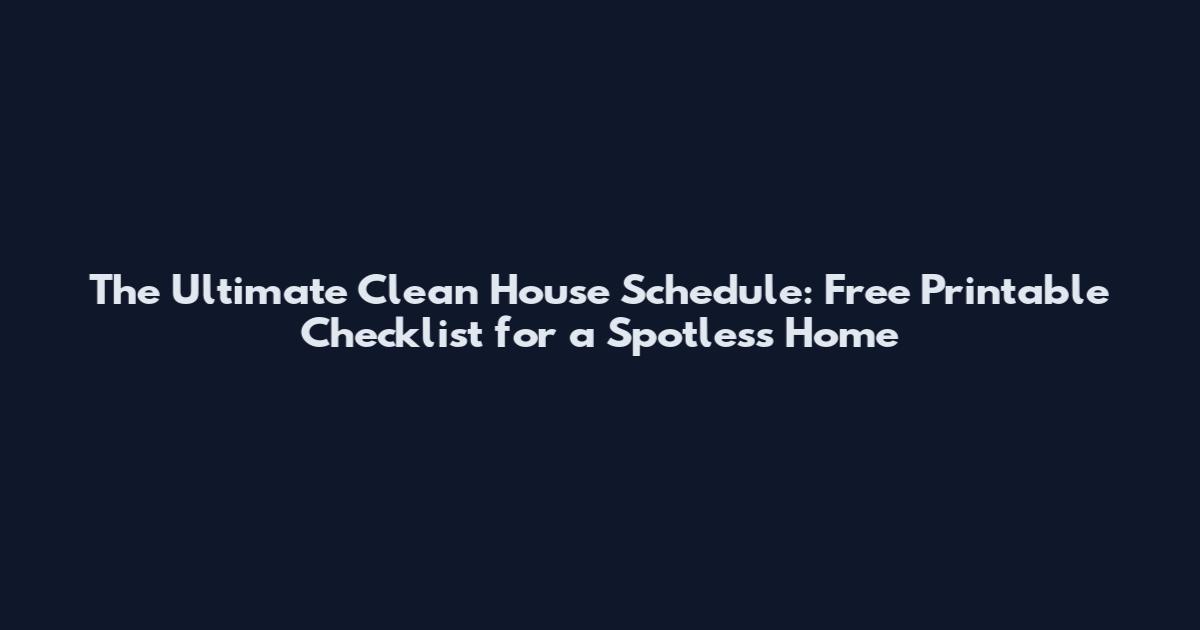 The Ultimate Clean House Schedule: Free Printable Checklist for a Spotless Home