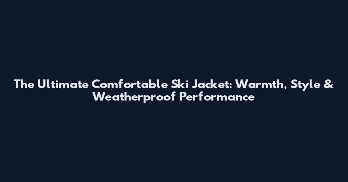 The Ultimate Comfortable Ski Jacket: Warmth, Style & Weatherproof Performance