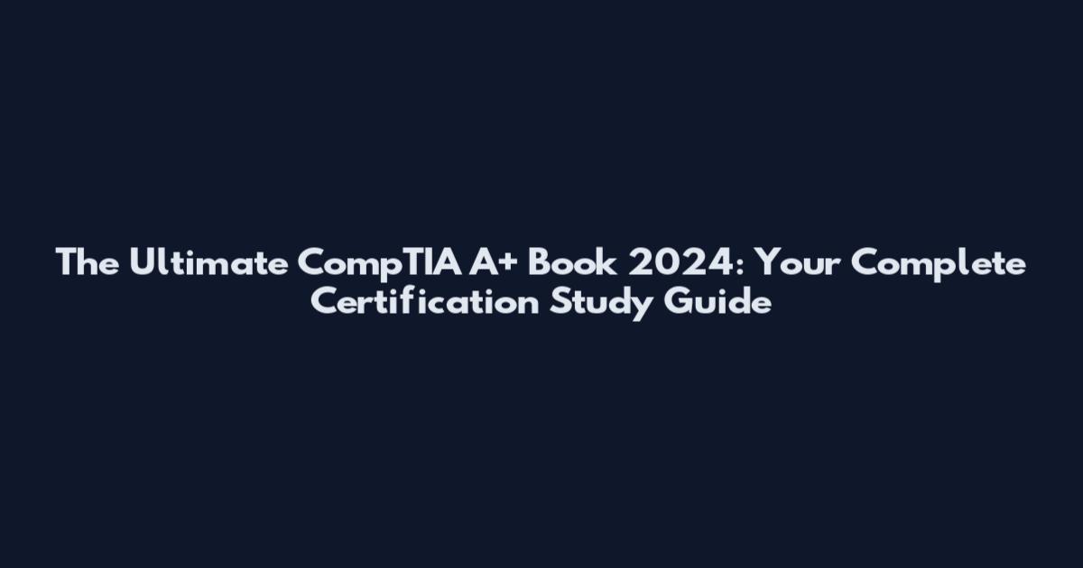 The Ultimate CompTIA A+ Book 2024: Your Complete Certification Study Guide