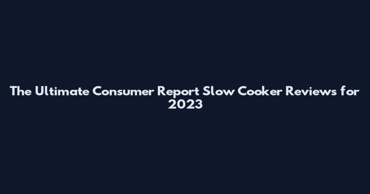 The Ultimate Consumer Report Slow Cooker Reviews for 2023