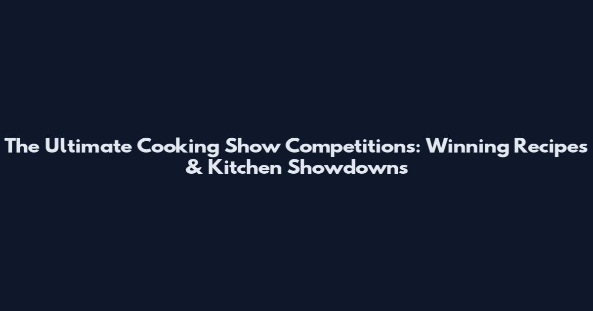 The Ultimate Cooking Show Competitions: Winning Recipes & Kitchen Showdowns