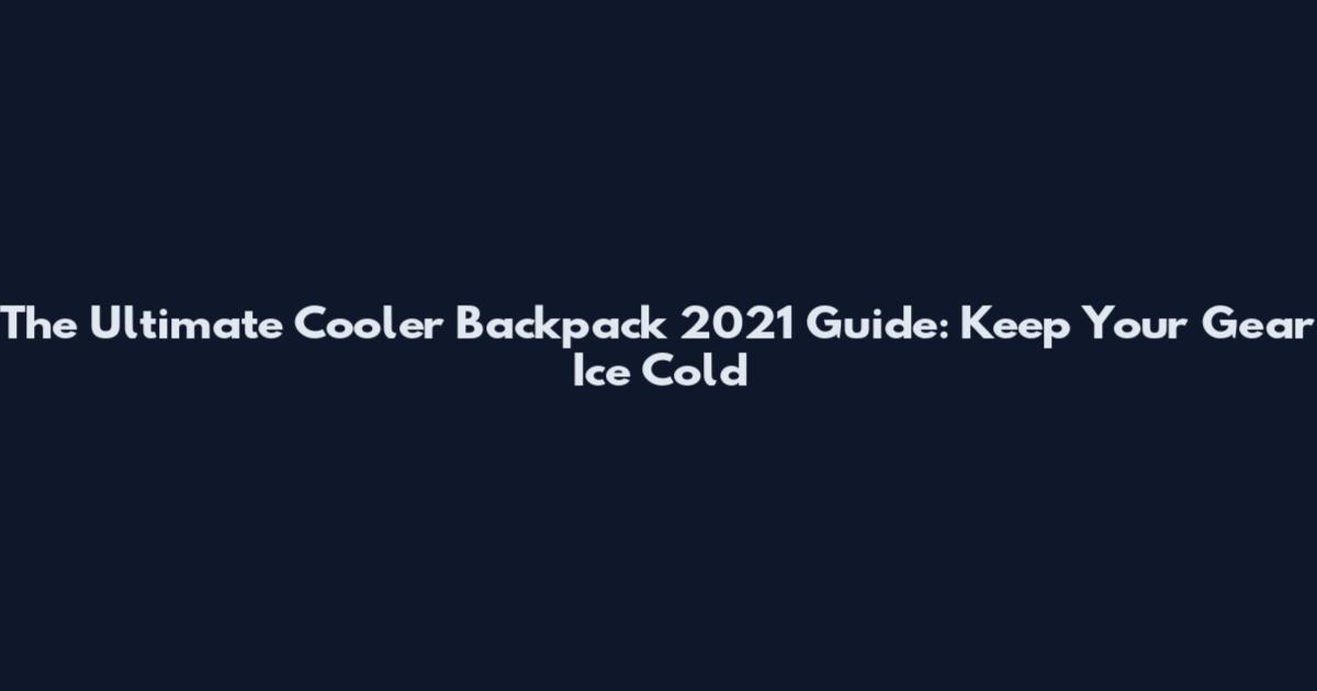 The Ultimate Cooler Backpack 2021 Guide: Keep Your Gear Ice Cold