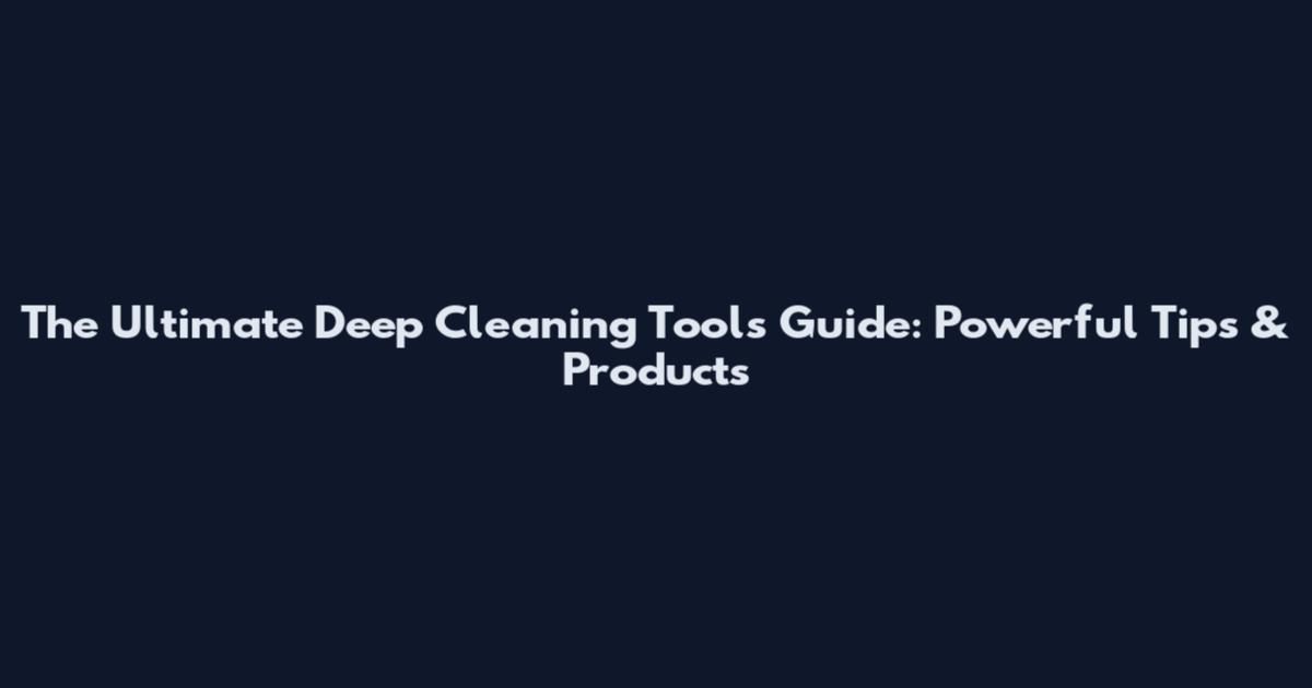 The Ultimate Deep Cleaning Tools Guide: Powerful Tips & Products
