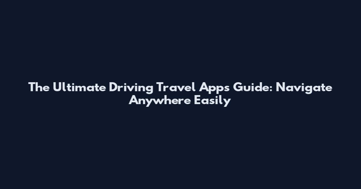 The Ultimate Driving Travel Apps Guide: Navigate Anywhere Easily