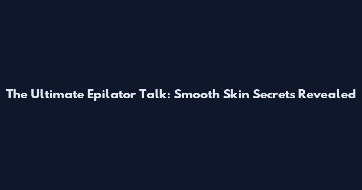 The Ultimate Epilator Talk: Smooth Skin Secrets Revealed