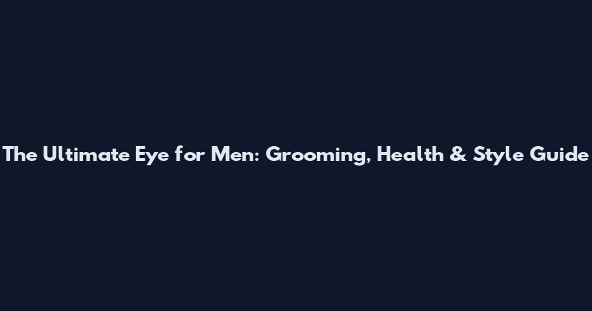 The Ultimate Eye for Men: Grooming, Health & Style Guide