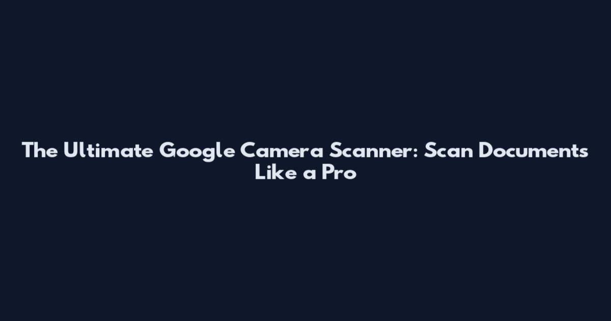 The Ultimate Google Camera Scanner: Scan Documents Like a Pro