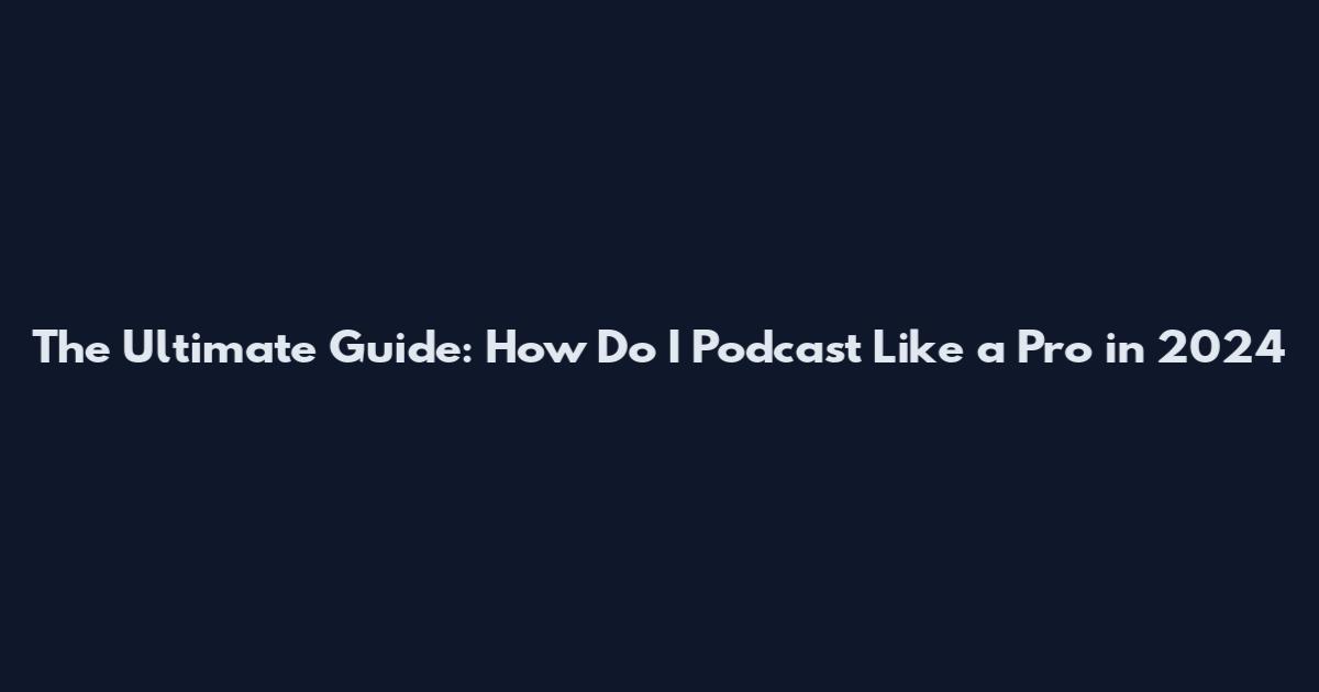 The Ultimate Guide: How Do I Podcast Like a Pro in 2024