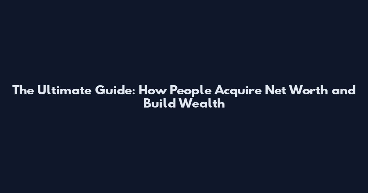 The Ultimate Guide: How People Acquire Net Worth and Build Wealth