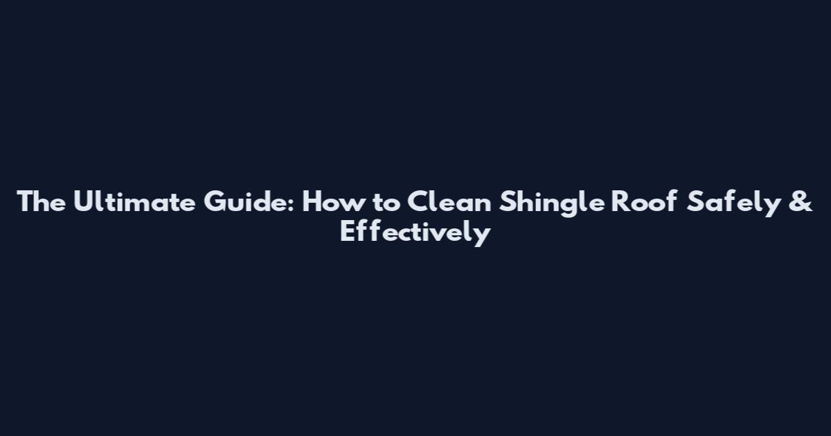 The Ultimate Guide: How to Clean Shingle Roof Safely & Effectively