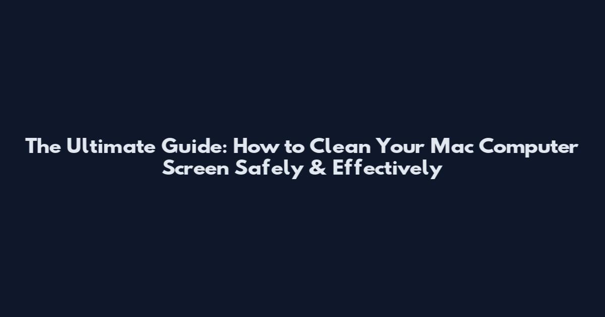 The Ultimate Guide: How to Clean Your Mac Computer Screen Safely & Effectively