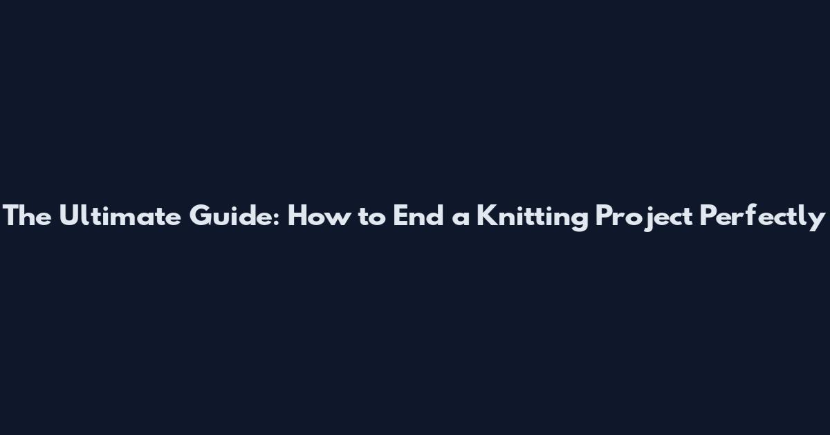 The Ultimate Guide: How to End a Knitting Project Perfectly