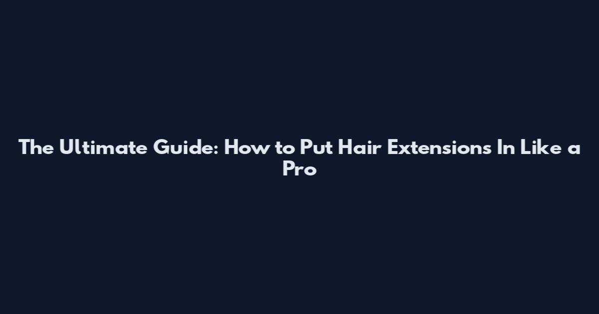 The Ultimate Guide: How to Put Hair Extensions In Like a Pro