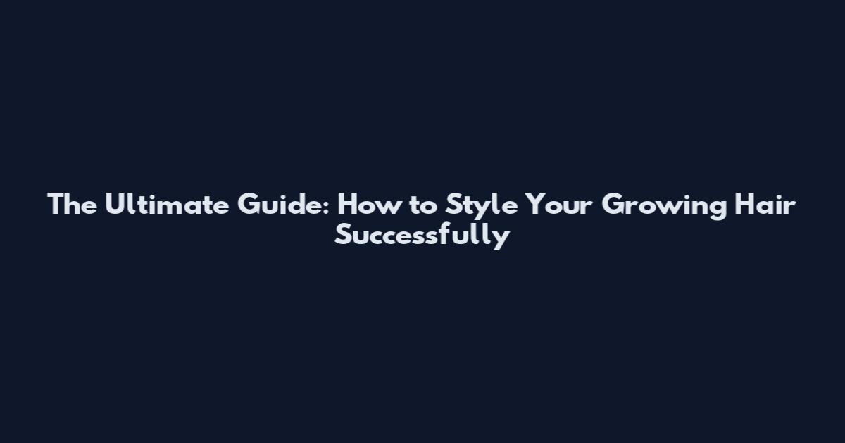 The Ultimate Guide: How to Style Your Growing Hair Successfully