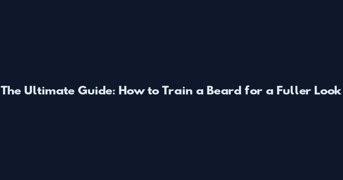 The Ultimate Guide: How to Train a Beard for a Fuller Look