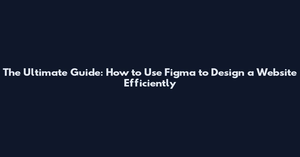 The Ultimate Guide: How to Use Figma to Design a Website Efficiently