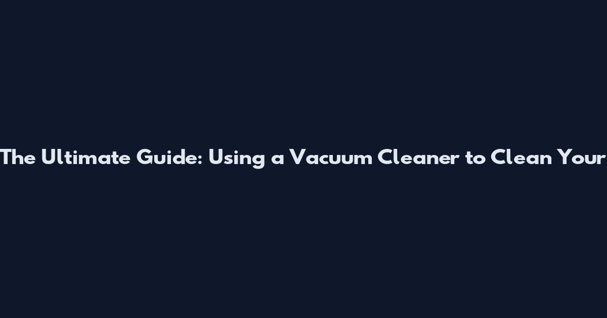 The Ultimate Guide: Using a Vacuum Cleaner to Clean Your