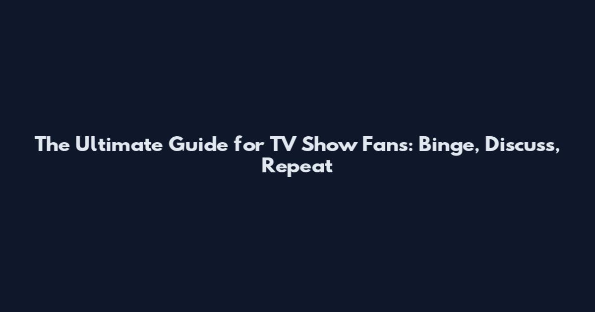 The Ultimate Guide for TV Show Fans: Binge, Discuss, Repeat
