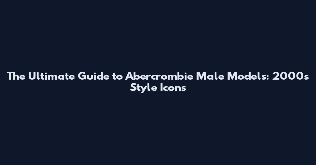 The Ultimate Guide to Abercrombie Male Models: 2000s Style Icons