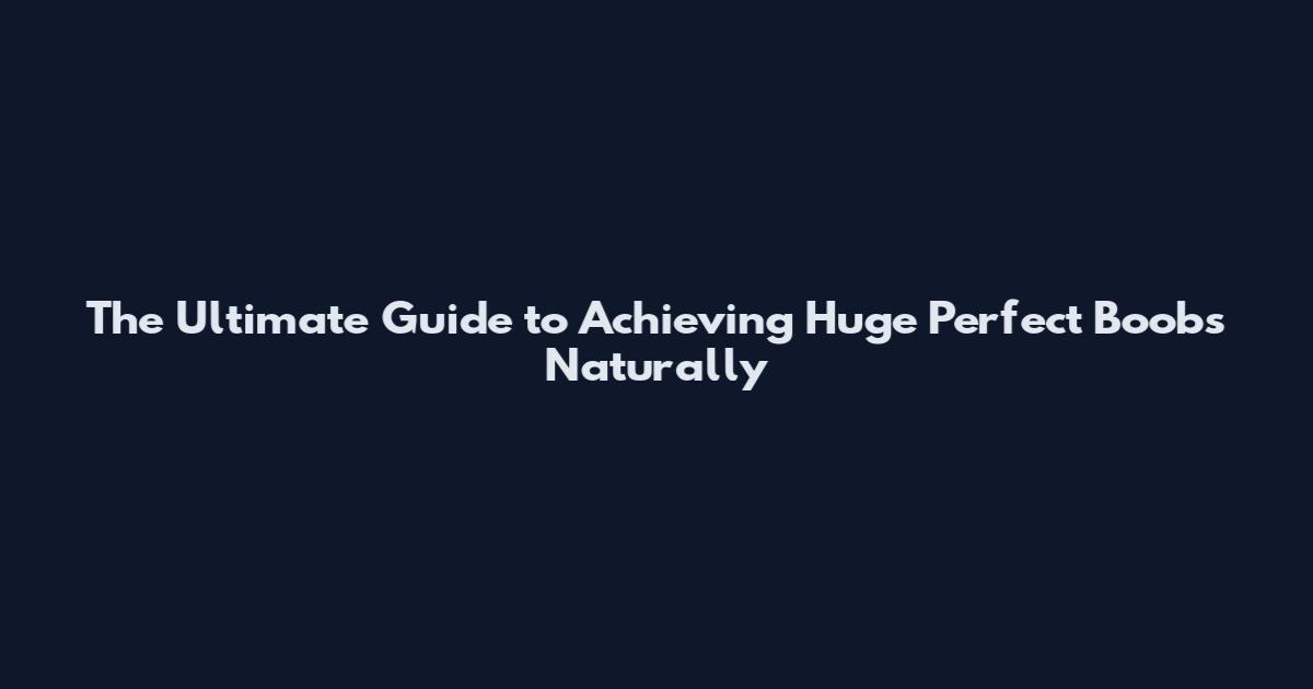 The Ultimate Guide to Achieving Huge Perfect Boobs Naturally