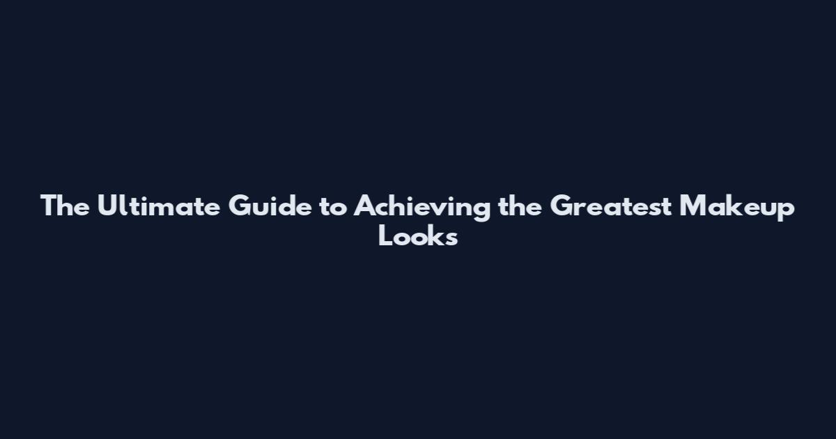 The Ultimate Guide to Achieving the Greatest Makeup Looks