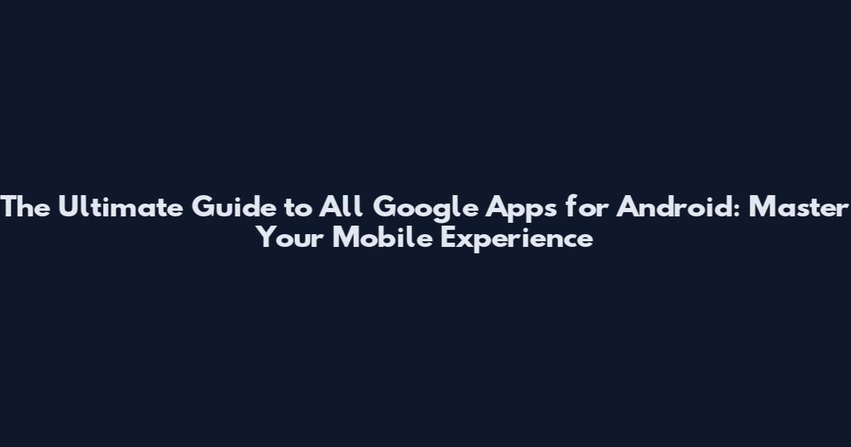 The Ultimate Guide to All Google Apps for Android: Master Your Mobile Experience