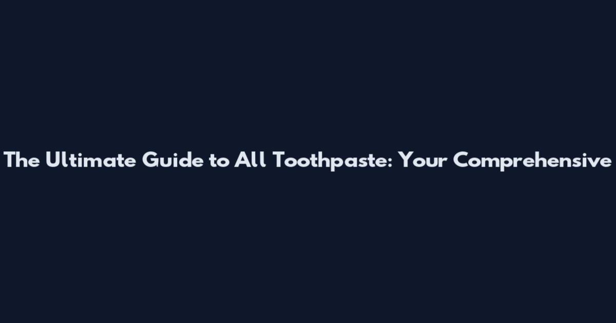 The Ultimate Guide to All Toothpaste: Your Comprehensive