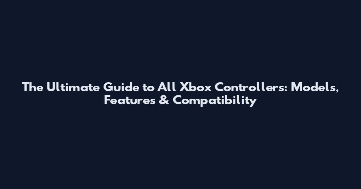The Ultimate Guide to All Xbox Controllers: Models, Features & Compatibility