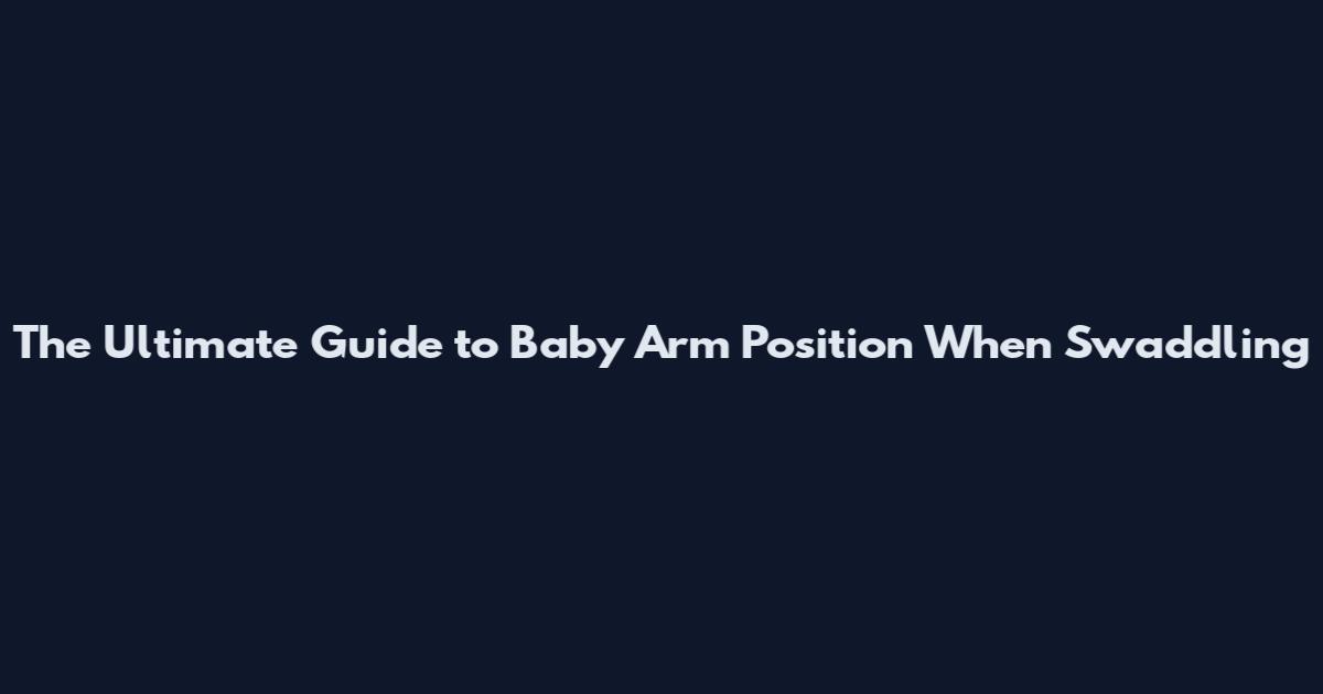 The Ultimate Guide to Baby Arm Position When Swaddling
