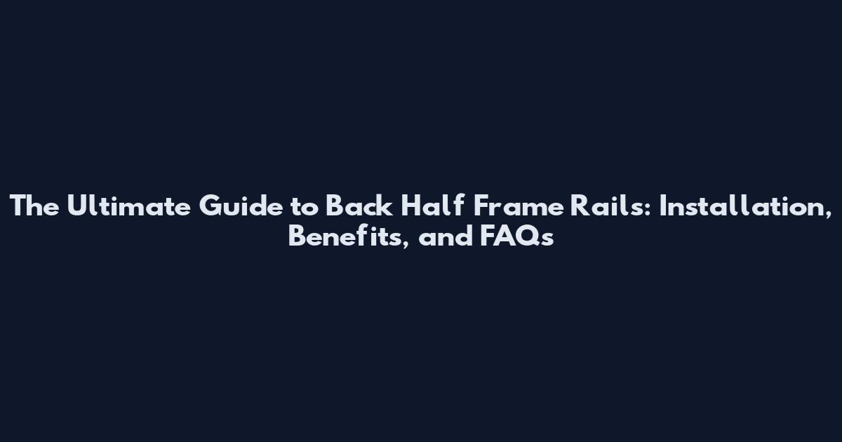 The Ultimate Guide to Back Half Frame Rails: Installation, Benefits, and FAQs