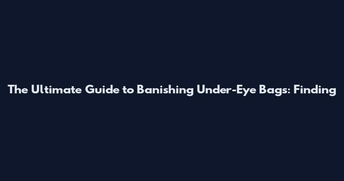 The Ultimate Guide to Banishing Under-Eye Bags: Finding