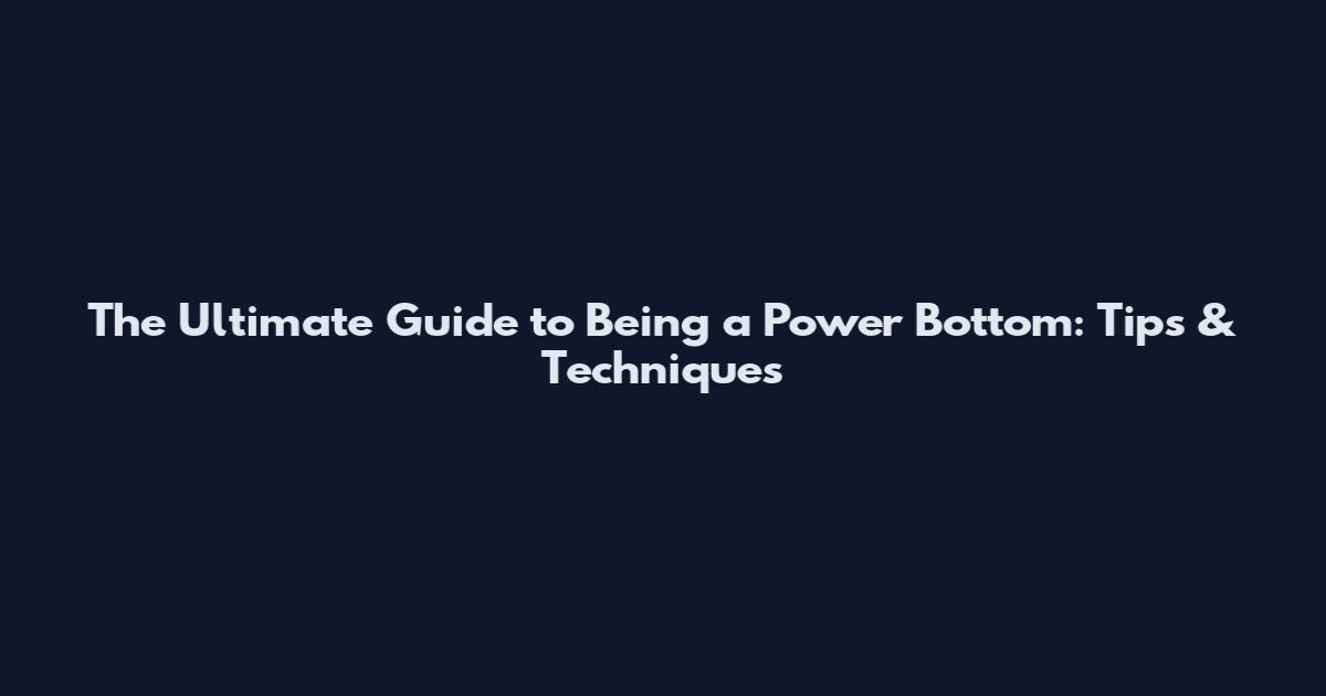 The Ultimate Guide to Being a Power Bottom: Tips & Techniques