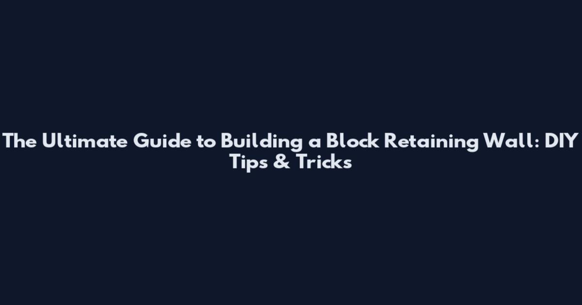The Ultimate Guide to Building a Block Retaining Wall: DIY Tips & Tricks