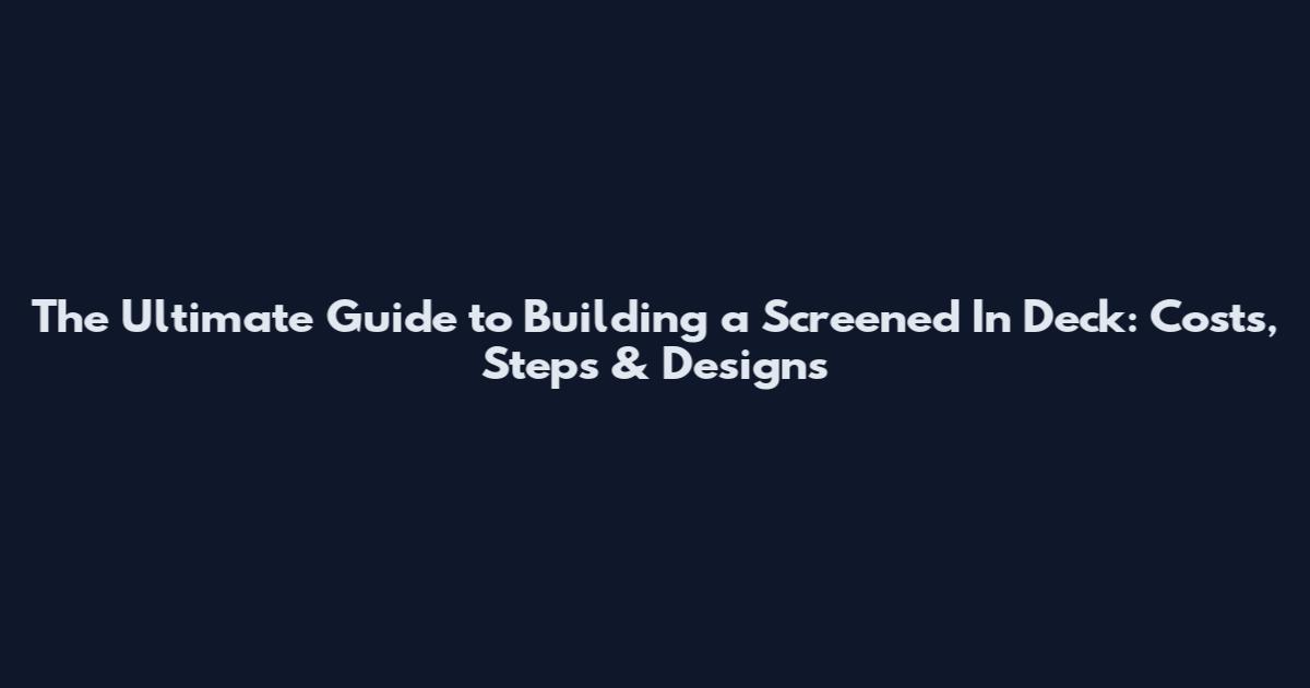 The Ultimate Guide to Building a Screened In Deck: Costs, Steps & Designs