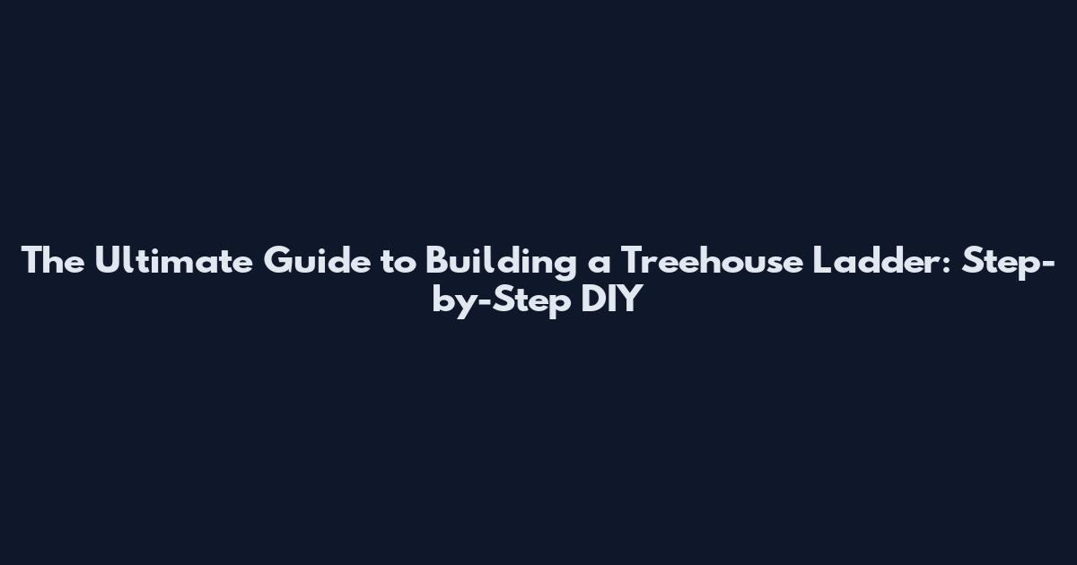 The Ultimate Guide to Building a Treehouse Ladder: Step-by-Step DIY