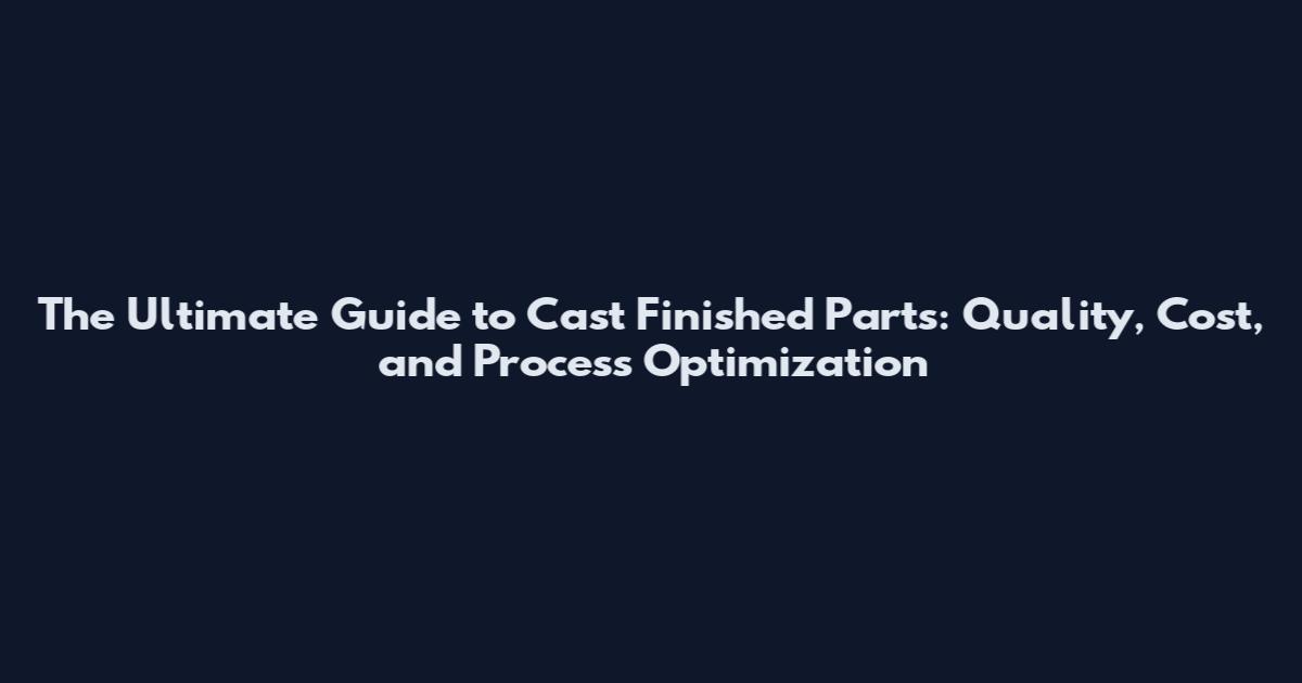 The Ultimate Guide to Cast Finished Parts: Quality, Cost, and Process Optimization