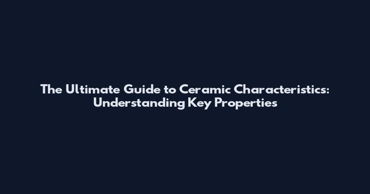 The Ultimate Guide to Ceramic Characteristics: Understanding Key Properties