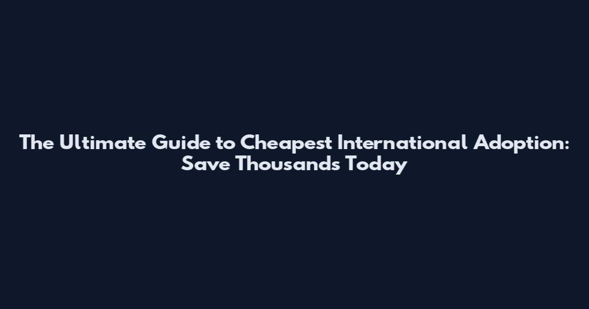 The Ultimate Guide to Cheapest International Adoption: Save Thousands Today