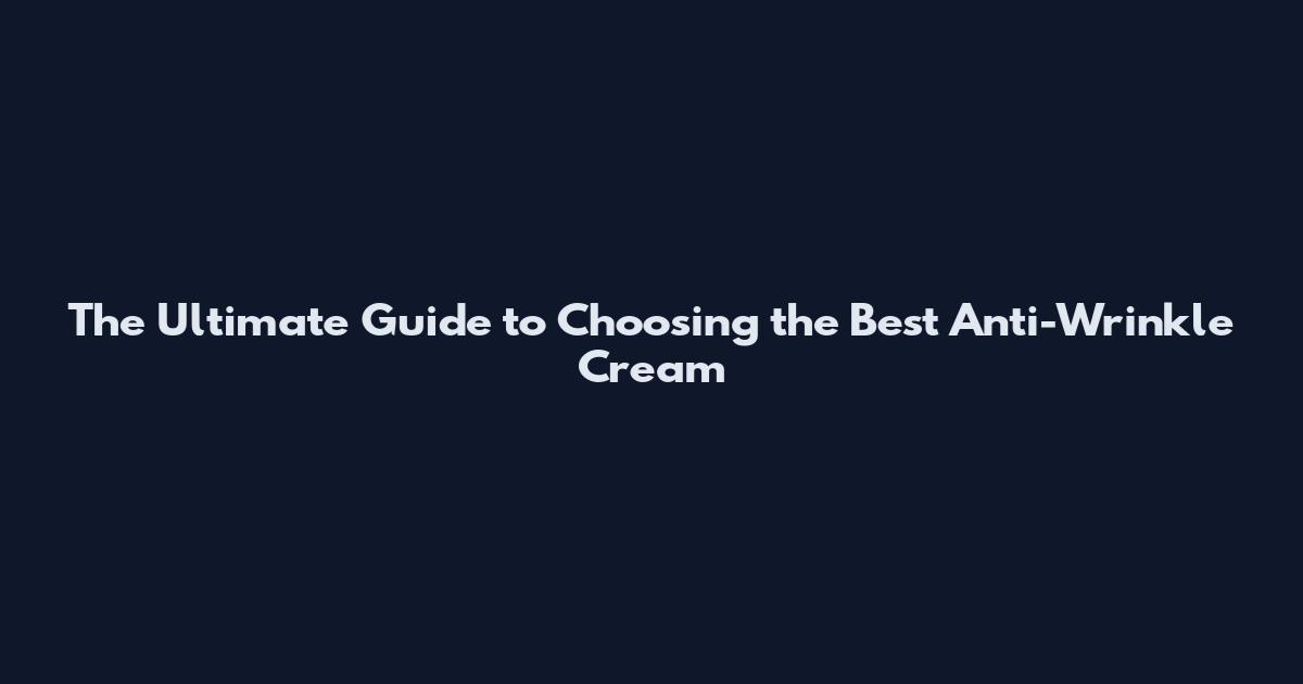 The Ultimate Guide to Choosing the Best Anti-Wrinkle Cream