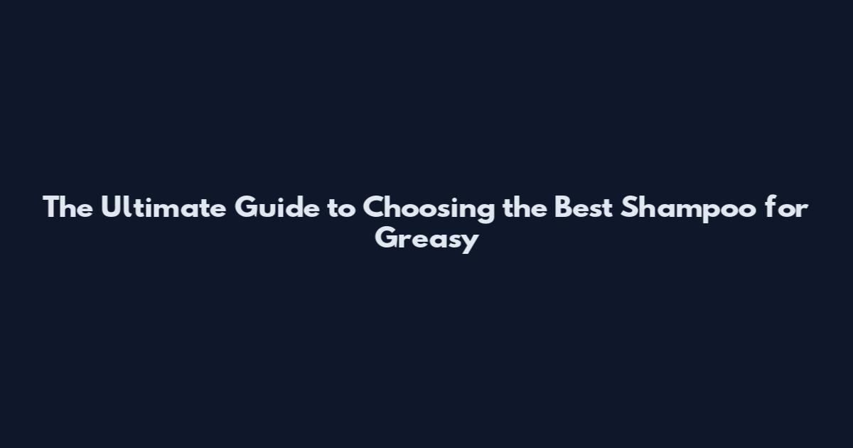 The Ultimate Guide to Choosing the Best Shampoo for Greasy