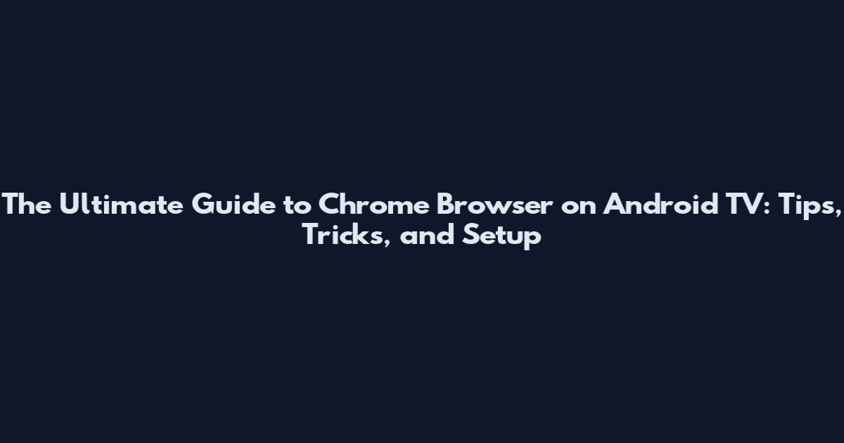 The Ultimate Guide to Chrome Browser on Android TV: Tips, Tricks, and Setup