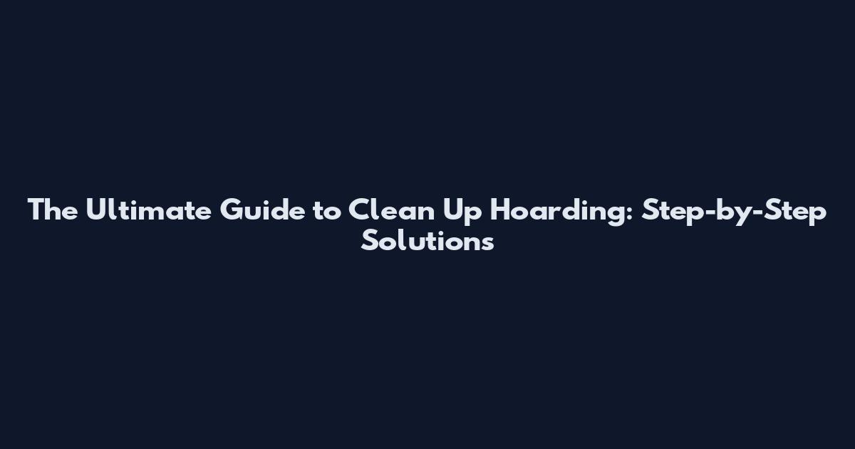 The Ultimate Guide to Clean Up Hoarding: Step-by-Step Solutions