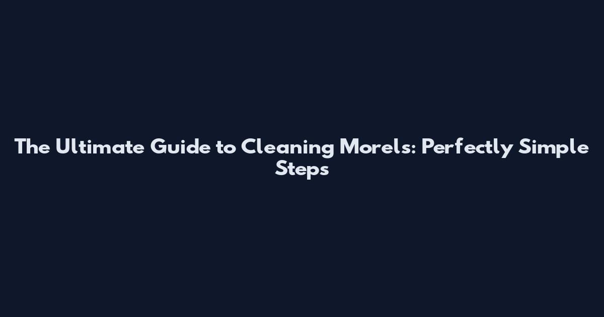 The Ultimate Guide to Cleaning Morels: Perfectly Simple Steps