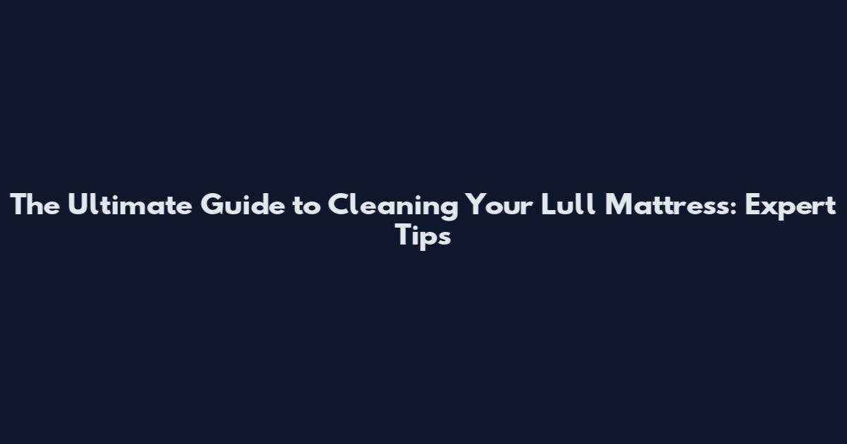The Ultimate Guide to Cleaning Your Lull Mattress: Expert Tips