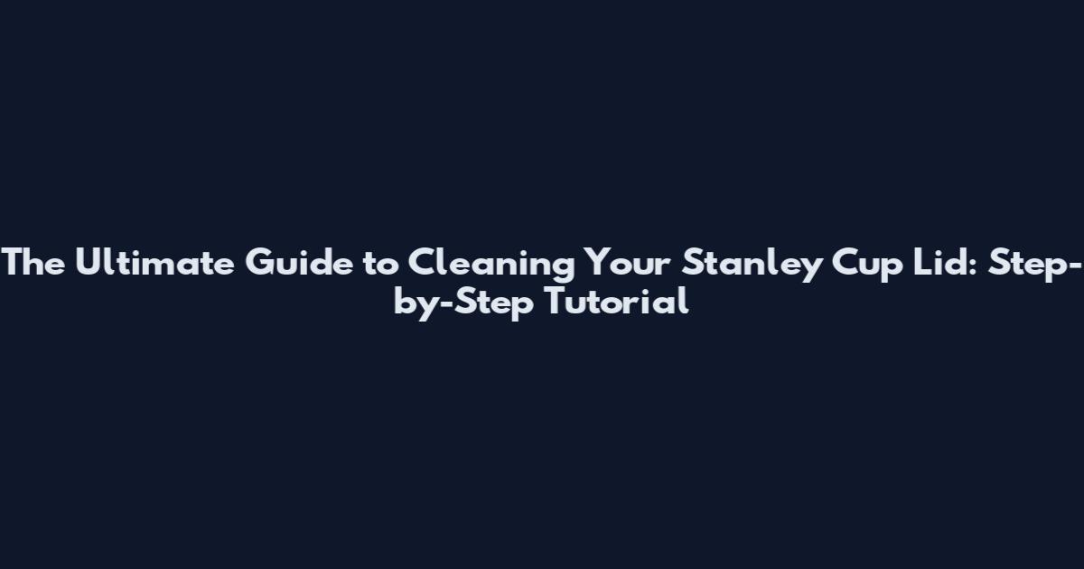 The Ultimate Guide to Cleaning Your Stanley Cup Lid: Step-by-Step Tutorial