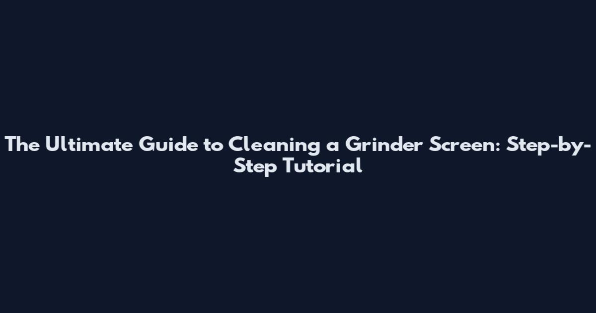The Ultimate Guide to Cleaning a Grinder Screen: Step-by-Step Tutorial
