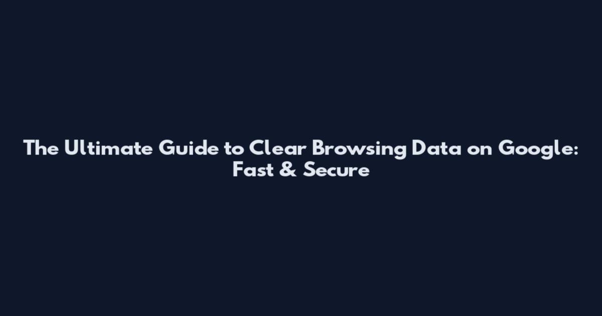 The Ultimate Guide to Clear Browsing Data on Google: Fast & Secure